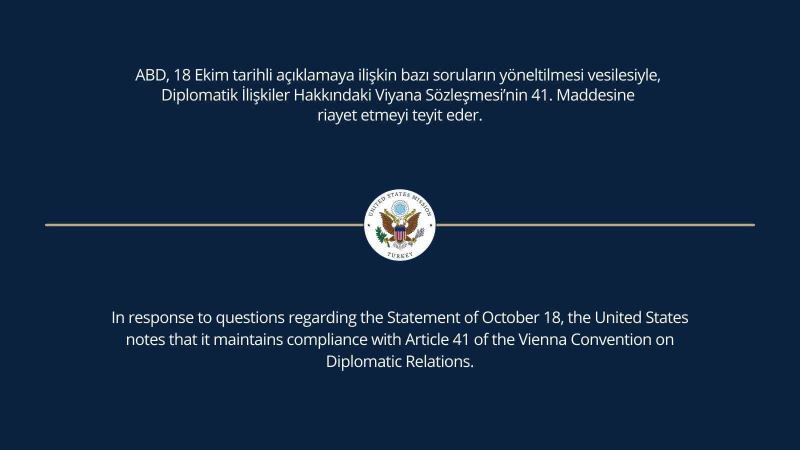 ABD Büyükelçiliği: “ABD, 18 Ekim tarihli açıklamaya ilişkin bazı soruların yöneltilmesi vesilesiyle, Diplomatik İlişkiler Hakkındaki Viyana Sözleşmesi’nin 41. maddesine riayet etmeyi teyit eder”.
